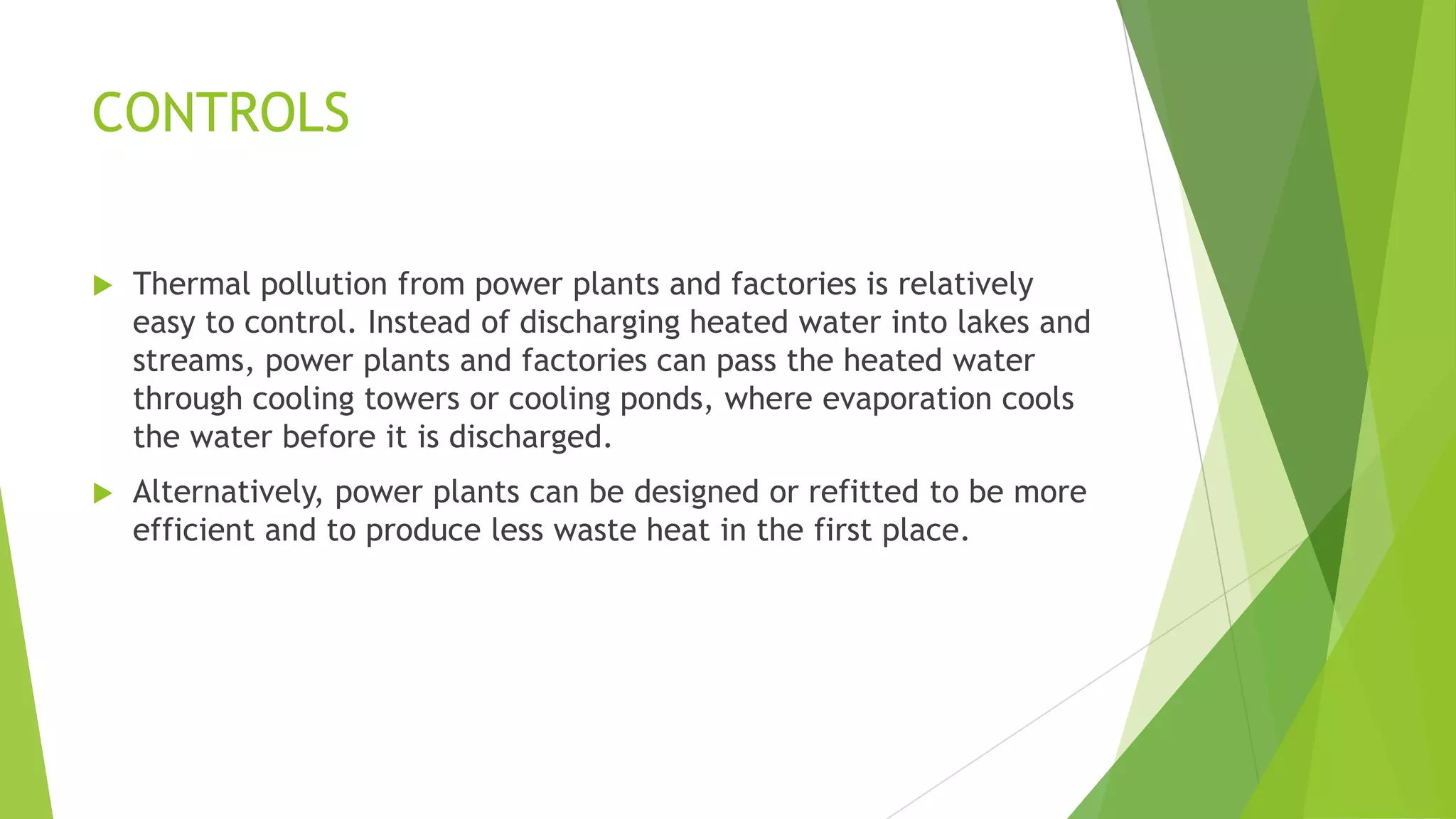 CONTROLS
 Thermal pollution from power plants and factories is relatively
easy to control. Instead of discharging heated water into lakes and
streams, power plants and factories can pass the heated water
through cooling towers or cooling ponds, where evaporation cools
the water before it is discharged.
 Alternatively, power plants can be designed or refitted to be more
efficient and to produce less waste heat in the first place.
 