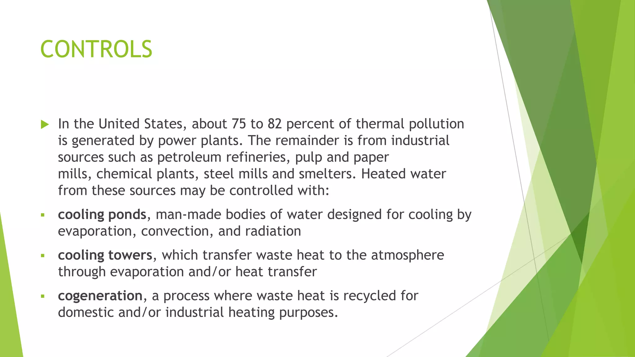 CONTROLS
 In the United States, about 75 to 82 percent of thermal pollution
is generated by power plants. The remainder is from industrial
sources such as petroleum refineries, pulp and paper
mills, chemical plants, steel mills and smelters. Heated water
from these sources may be controlled with:
 cooling ponds, man-made bodies of water designed for cooling by
evaporation, convection, and radiation
 cooling towers, which transfer waste heat to the atmosphere
through evaporation and/or heat transfer
 cogeneration, a process where waste heat is recycled for
domestic and/or industrial heating purposes.
 