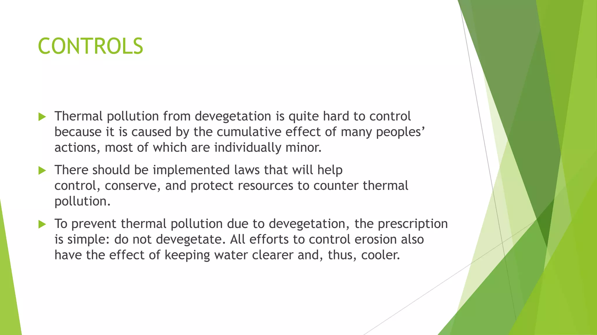 CONTROLS
 Thermal pollution from devegetation is quite hard to control
because it is caused by the cumulative effect of many peoples’
actions, most of which are individually minor.
 There should be implemented laws that will help
control, conserve, and protect resources to counter thermal
pollution.
 To prevent thermal pollution due to devegetation, the prescription
is simple: do not devegetate. All efforts to control erosion also
have the effect of keeping water clearer and, thus, cooler.
 
