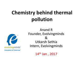 Chemistry behind thermal
pollution
Anand R
Founder, Evolvingminds
&
Utkarsh Sethia
Intern, Evolvingminds
14th Jan , 2017
 