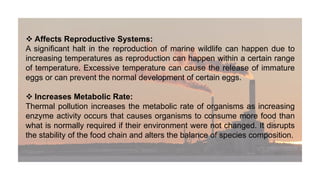  Affects Reproductive Systems:
A significant halt in the reproduction of marine wildlife can happen due to
increasing temperatures as reproduction can happen within a certain range
of temperature. Excessive temperature can cause the release of immature
eggs or can prevent the normal development of certain eggs.
 Increases Metabolic Rate:
Thermal pollution increases the metabolic rate of organisms as increasing
enzyme activity occurs that causes organisms to consume more food than
what is normally required if their environment were not changed. It disrupts
the stability of the food chain and alters the balance of species composition.
 