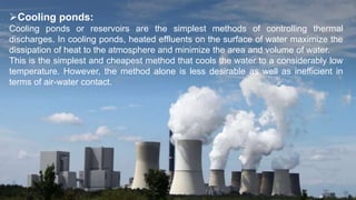 Cooling ponds:
Cooling ponds or reservoirs are the simplest methods of controlling thermal
discharges. In cooling ponds, heated effluents on the surface of water maximize the
dissipation of heat to the atmosphere and minimize the area and volume of water.
This is the simplest and cheapest method that cools the water to a considerably low
temperature. However, the method alone is less desirable as well as inefficient in
terms of air-water contact.
 