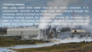 Cooling towers:
After using water from water sources for cooling purposes, it is
subsequently returned to the water body after passing through the
condenser, which is termed as the cooling process.
Therefore cooling towers are designed to control the temperature of
water to make the cooling process more effective. Cooling towers are
mainly used to dissipate the recovered waste heat to eliminate the
problems of thermal pollution.
 
