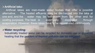Artificial lake:
Artificial lakes are man-made water bodies that offer a possible
alternative. The heated effluents may be discharged into the lake at
one end, and the water may be withdrawn from the other end for
cooling purposes. The heat is eventually dissipated through
evaporation. However, these lakes have to be rejuvenated continuously.
Water recycling:
Industrially treated water can be recycled for domestic use or industrial
heating that the problem of thermal pollution can be mitigated.
 
