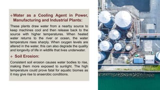  Water as a Cooling Agent in Power,
Manufacturing and Industrial Plants:
These plants draw water from a nearby source to
keep machines cool and then release back to the
source with higher temperatures. When heated
water returns to the river or ocean, the water
temperature rises sharply. When oxygen levels are
altered in the water, this can also degrade the quality
and longevity of life in wildlife that lives underwater.
 Soil Erosion:
Consistent soil erosion causes water bodies to rise,
making them more exposed to sunlight. The high
temperature could prove fatal for aquatic biomes as
it may give rise to anaerobic conditions.
 