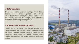  Deforestation:
Trees and plants prevent sunlight from falling
directly on lakes, ponds or rivers.
When deforestation takes place, these water bodies
are directly exposed to sunlight, thus absorbing
more heat and raising its temperature.
 Runoff From Paved Surfaces:
Urban runoff discharged to surface waters from
paved surfaces like roads and parking lots can make
the water warmer. During summer seasons, the
pavement gets quite hot, which creates warm
runoffs that get into the sewer systems and water
bodies.
 