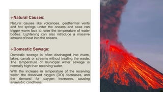  Natural Causes:
Natural causes like volcanoes, geothermal vents
and hot springs under the oceans and seas can
trigger warm lava to raise the temperature of water
bodies. Lightening can also introduce a massive
amount of heat into the oceans.
 Domestic Sewage:
Domestic sewage is often discharged into rivers,
lakes, canals or streams without treating the waste.
The temperature of municipal water sewage is
normally high than receiving water.
With the increase in temperature of the receiving
water, the dissolved oxygen (DO) decreases, and
the demand for oxygen increases, causing
anaerobic conditions.
 