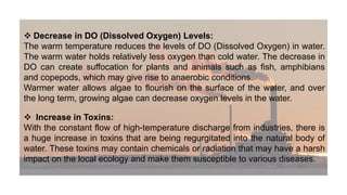  Decrease in DO (Dissolved Oxygen) Levels:
The warm temperature reduces the levels of DO (Dissolved Oxygen) in water.
The warm water holds relatively less oxygen than cold water. The decrease in
DO can create suffocation for plants and animals such as fish, amphibians
and copepods, which may give rise to anaerobic conditions.
Warmer water allows algae to flourish on the surface of the water, and over
the long term, growing algae can decrease oxygen levels in the water.
 Increase in Toxins:
With the constant flow of high-temperature discharge from industries, there is
a huge increase in toxins that are being regurgitated into the natural body of
water. These toxins may contain chemicals or radiation that may have a harsh
impact on the local ecology and make them susceptible to various diseases.
 