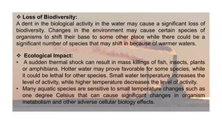  Loss of Biodiversity:
A dent in the biological activity in the water may cause a significant loss of
biodiversity. Changes in the environment may cause certain species of
organisms to shift their base to some other place while there could be a
significant number of species that may shift in because of warmer waters.
 Ecological Impact:
• A sudden thermal shock can result in mass killings of fish, insects, plants
or amphibians. Hotter water may prove favorable for some species, while
it could be lethal for other species. Small water temperature increases the
level of activity, while higher temperature decreases the level of activity.
• Many aquatic species are sensitive to small temperature changes such as
one degree Celsius that can cause significant changes in organism
metabolism and other adverse cellular biology effects.
 
