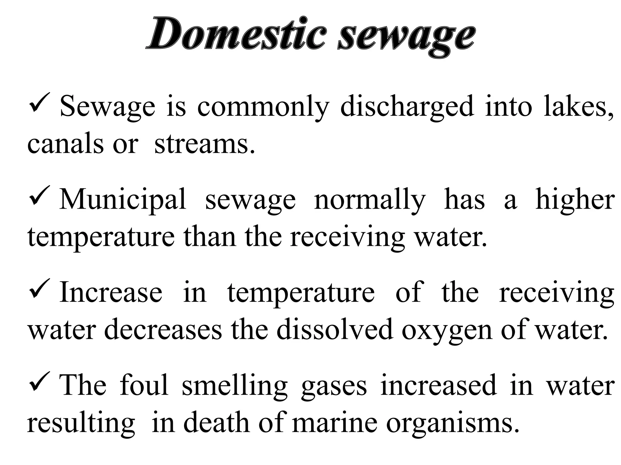  Sewage is commonly discharged into lakes,
canals or streams.
 Municipal sewage normally has a higher
temperature than the receiving water.
 Increase in temperature of the receiving
water decreases the dissolved oxygen of water.
 The foul smelling gases increased in water
resulting in death of marine organisms.
 