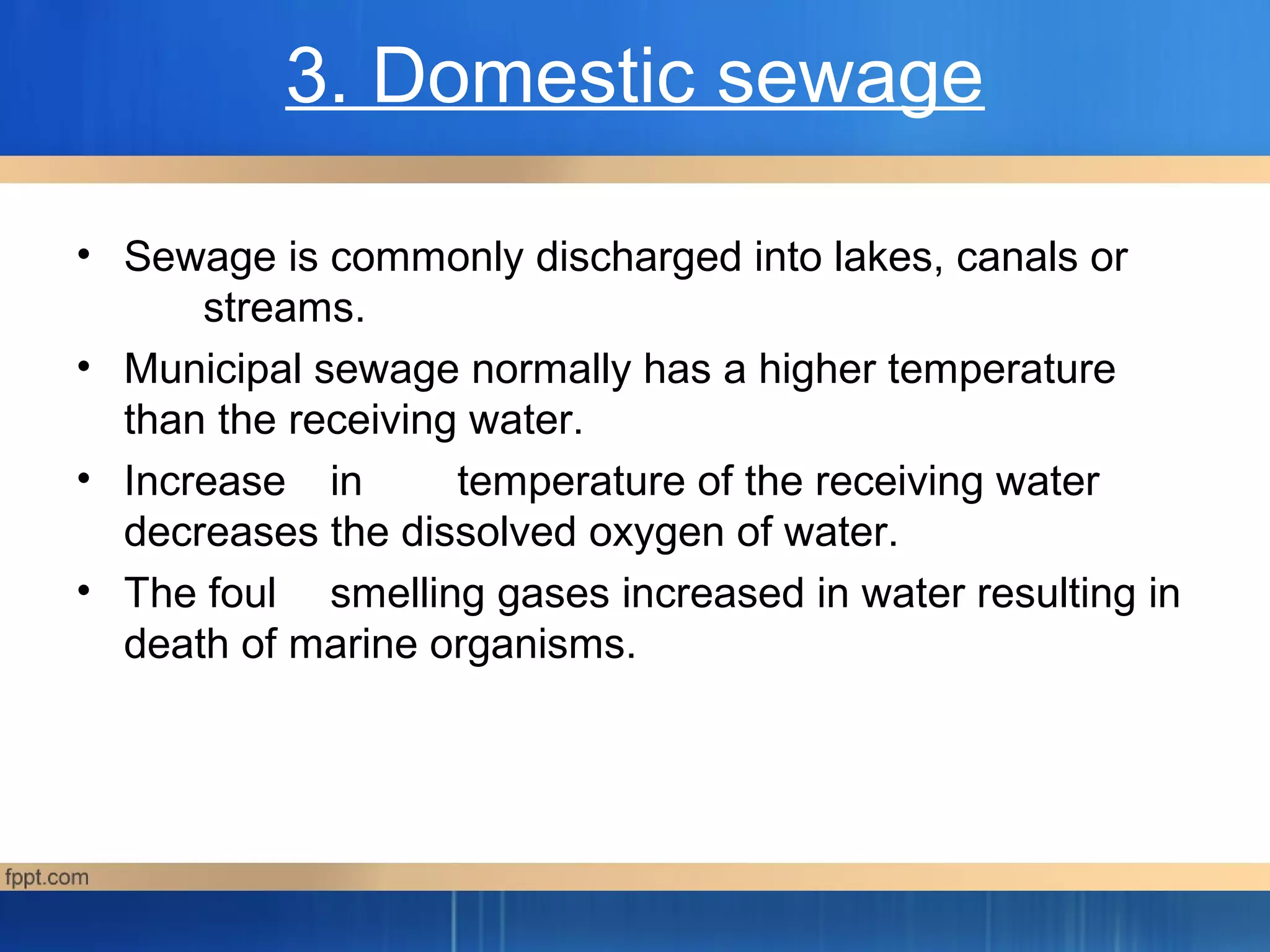 3. Domestic sewage
• Sewage is commonly discharged into lakes, canals or
streams.
• Municipal sewage normally has a higher temperature
than the receiving water.
• Increase in temperature of the receiving water
decreases the dissolved oxygen of water.
• The foul smelling gases increased in water resulting in
death of marine organisms.
 