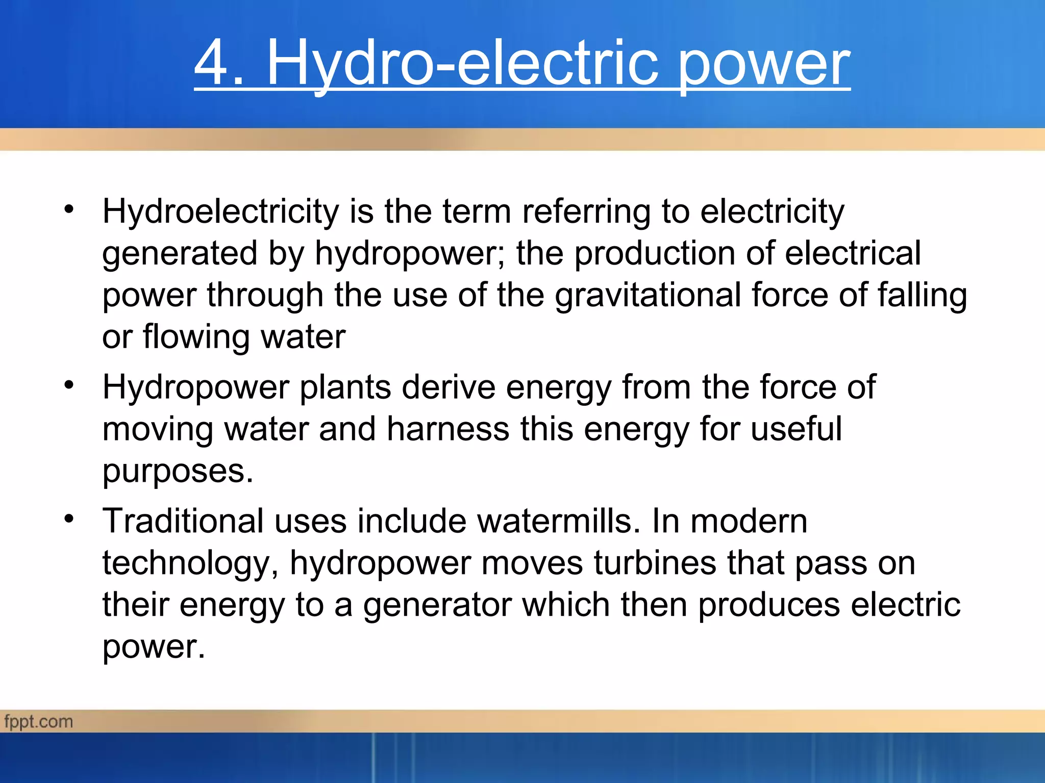 4. Hydro-electric power
• Hydroelectricity is the term referring to electricity
generated by hydropower; the production of electrical
power through the use of the gravitational force of falling
or flowing water
• Hydropower plants derive energy from the force of
moving water and harness this energy for useful
purposes.
• Traditional uses include watermills. In modern
technology, hydropower moves turbines that pass on
their energy to a generator which then produces electric
power.
 