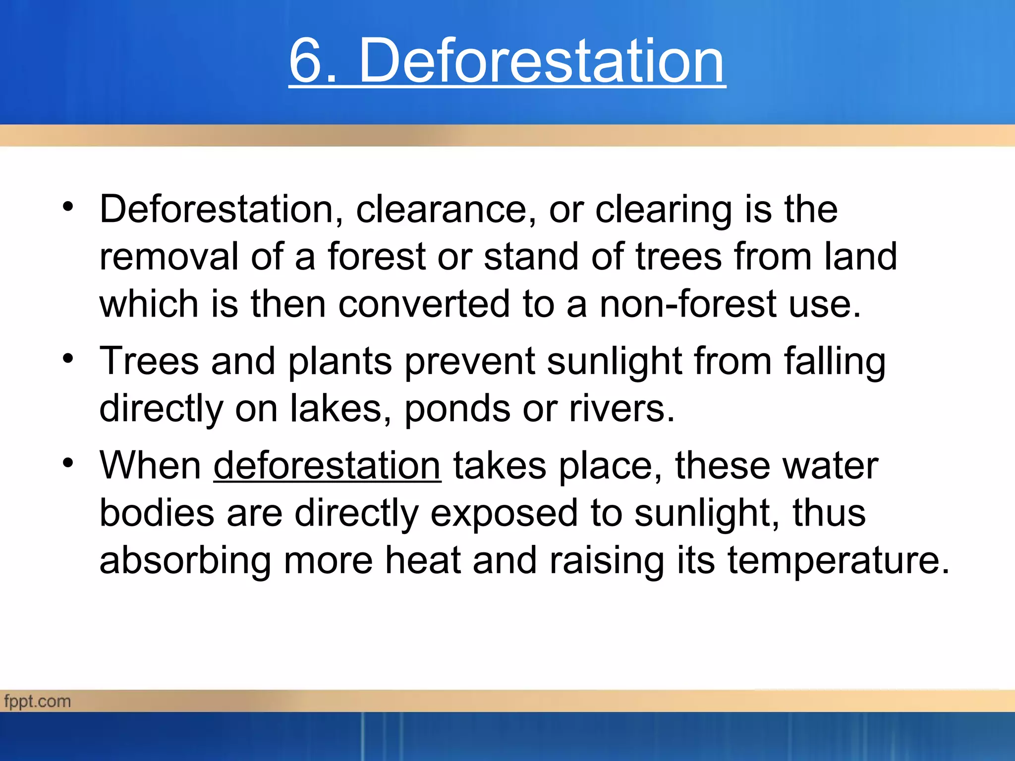6. Deforestation
• Deforestation, clearance, or clearing is the
removal of a forest or stand of trees from land
which is then converted to a non-forest use.
• Trees and plants prevent sunlight from falling
directly on lakes, ponds or rivers.
• When deforestation takes place, these water
bodies are directly exposed to sunlight, thus
absorbing more heat and raising its temperature.
 