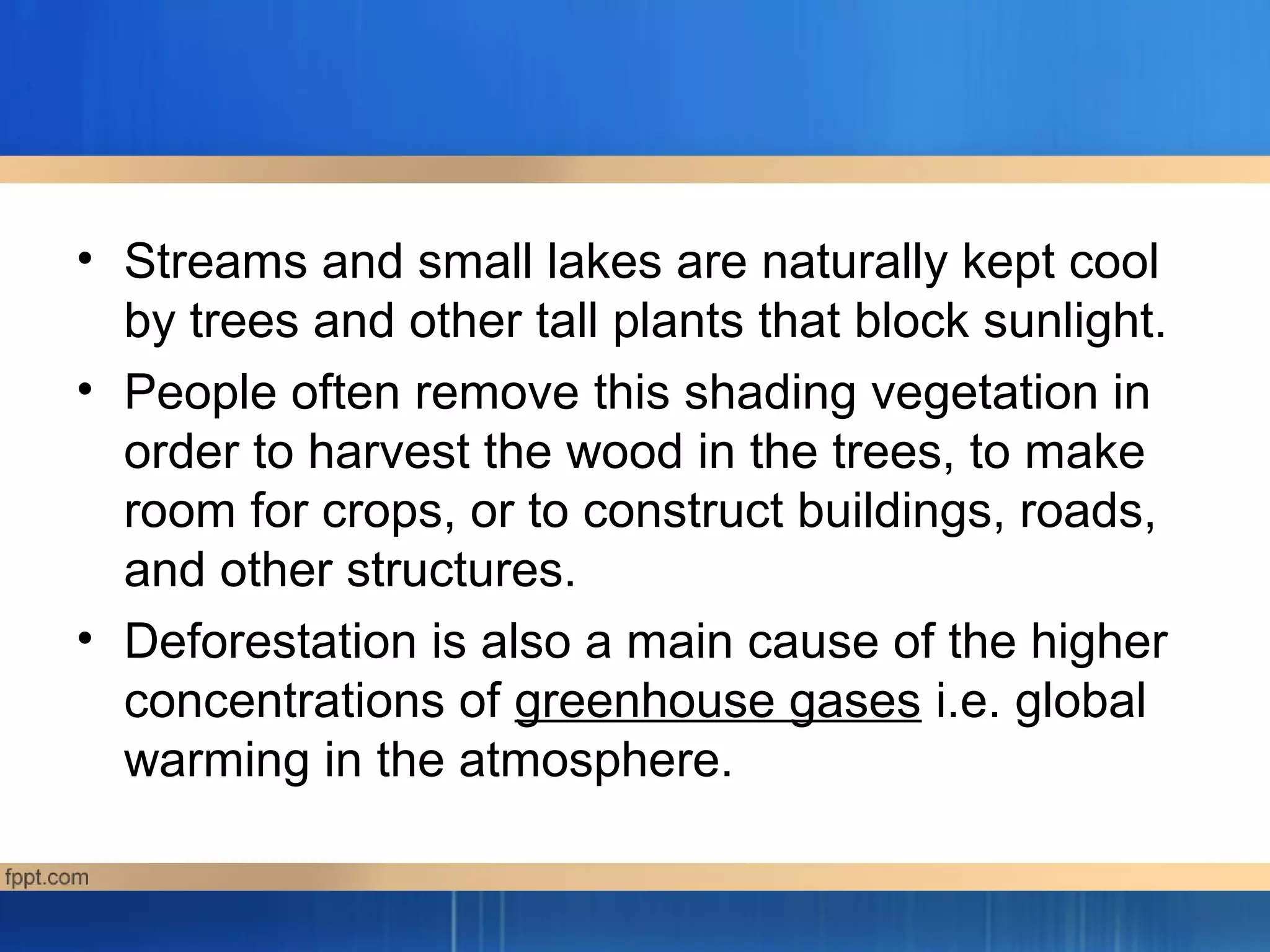 • Streams and small lakes are naturally kept cool
by trees and other tall plants that block sunlight.
• People often remove this shading vegetation in
order to harvest the wood in the trees, to make
room for crops, or to construct buildings, roads,
and other structures.
• Deforestation is also a main cause of the higher
concentrations of greenhouse gases i.e. global
warming in the atmosphere.
 