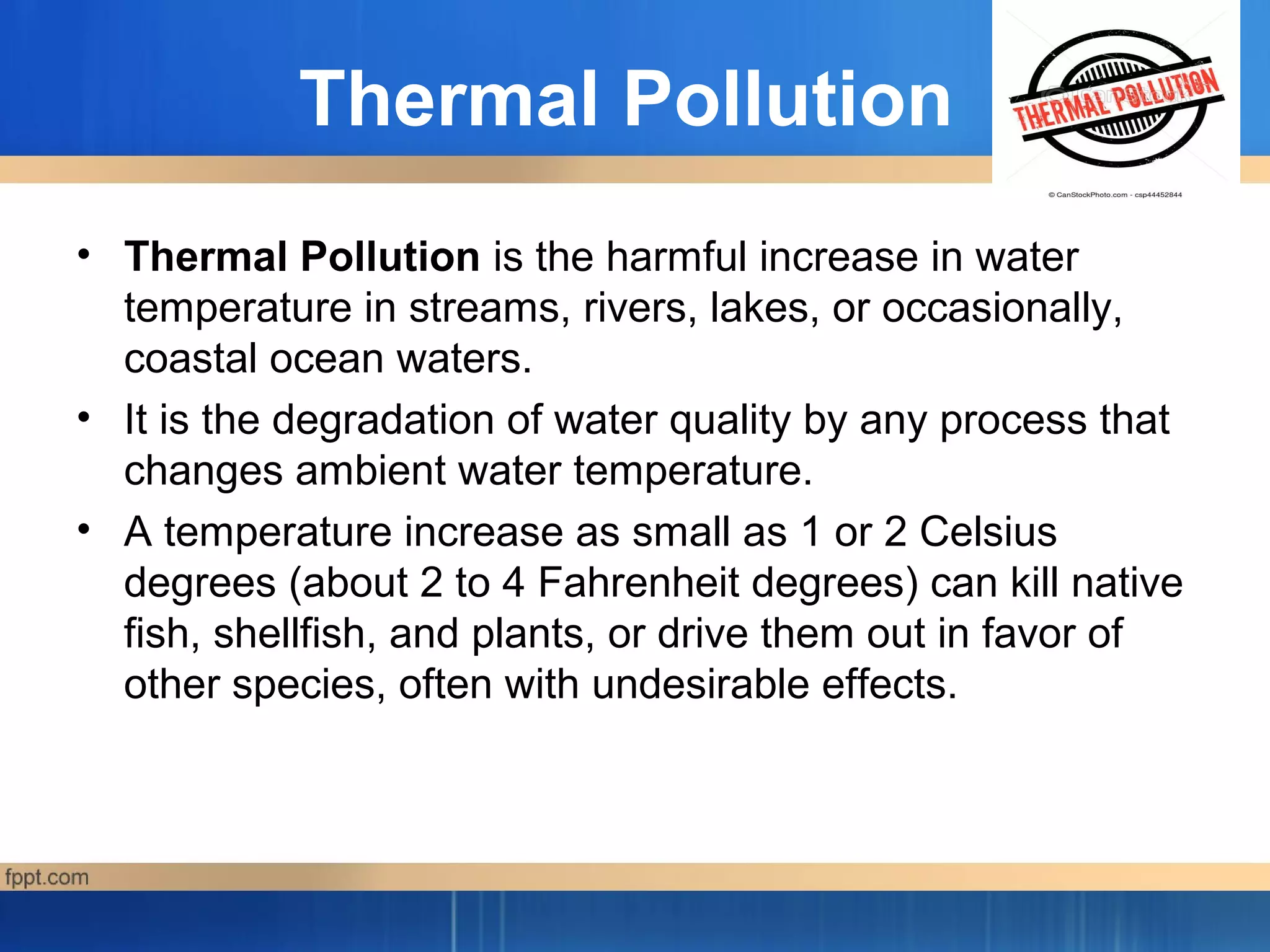 Thermal Pollution
• Thermal Pollution is the harmful increase in water
temperature in streams, rivers, lakes, or occasionally,
coastal ocean waters.
• It is the degradation of water quality by any process that
changes ambient water temperature.
• A temperature increase as small as 1 or 2 Celsius
degrees (about 2 to 4 Fahrenheit degrees) can kill native
fish, shellfish, and plants, or drive them out in favor of
other species, often with undesirable effects.
 
