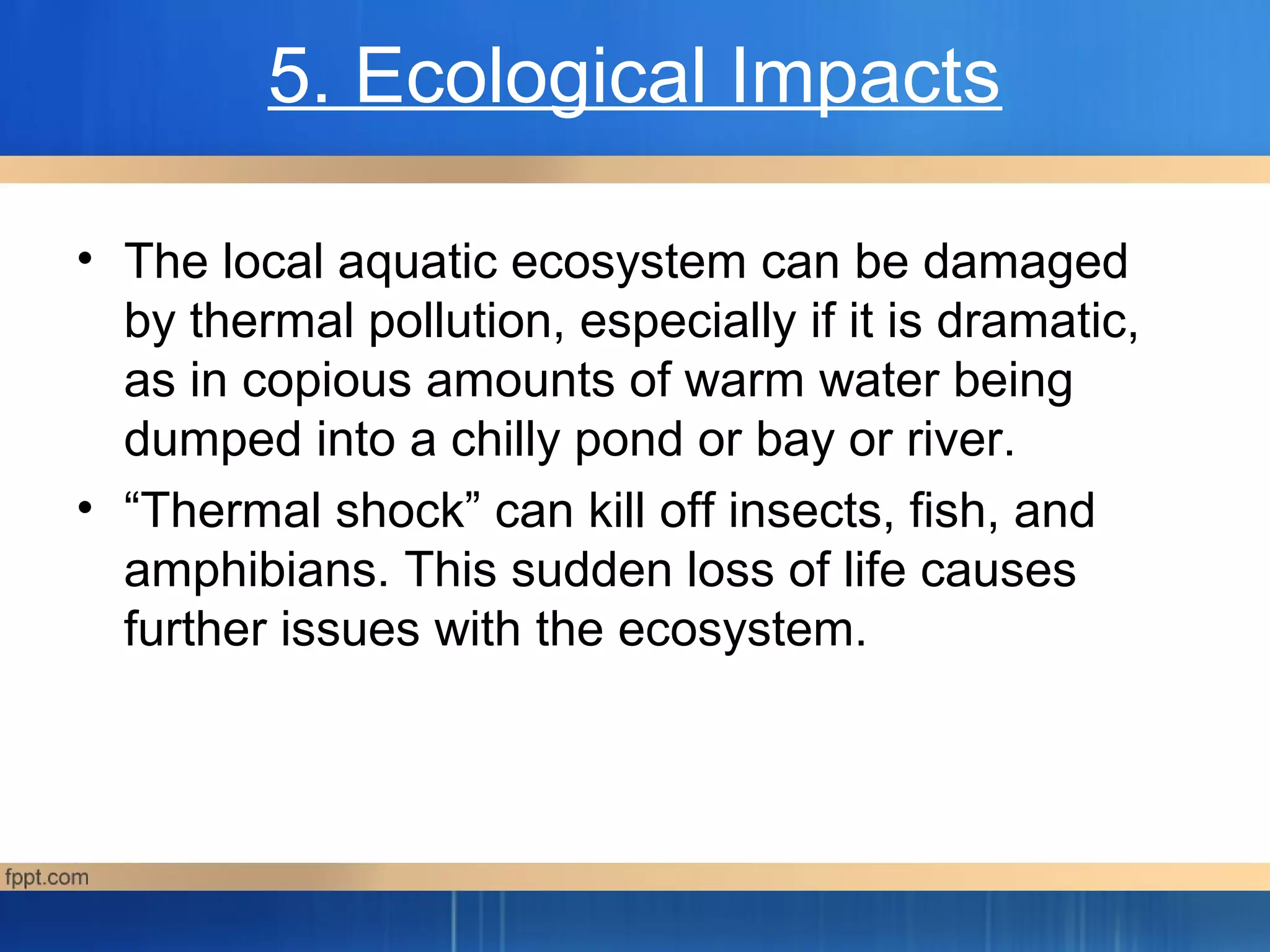 5. Ecological Impacts
• The local aquatic ecosystem can be damaged
by thermal pollution, especially if it is dramatic,
as in copious amounts of warm water being
dumped into a chilly pond or bay or river.
• “Thermal shock” can kill off insects, fish, and
amphibians. This sudden loss of life causes
further issues with the ecosystem.
 
