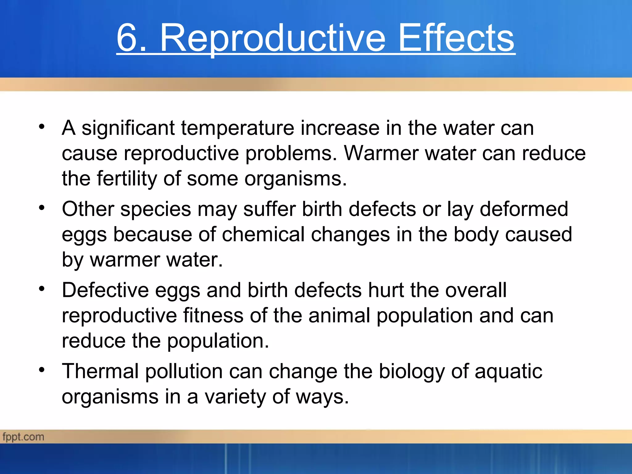 6. Reproductive Effects
• A significant temperature increase in the water can
cause reproductive problems. Warmer water can reduce
the fertility of some organisms.
• Other species may suffer birth defects or lay deformed
eggs because of chemical changes in the body caused
by warmer water.
• Defective eggs and birth defects hurt the overall
reproductive fitness of the animal population and can
reduce the population.
• Thermal pollution can change the biology of aquatic
organisms in a variety of ways.
 