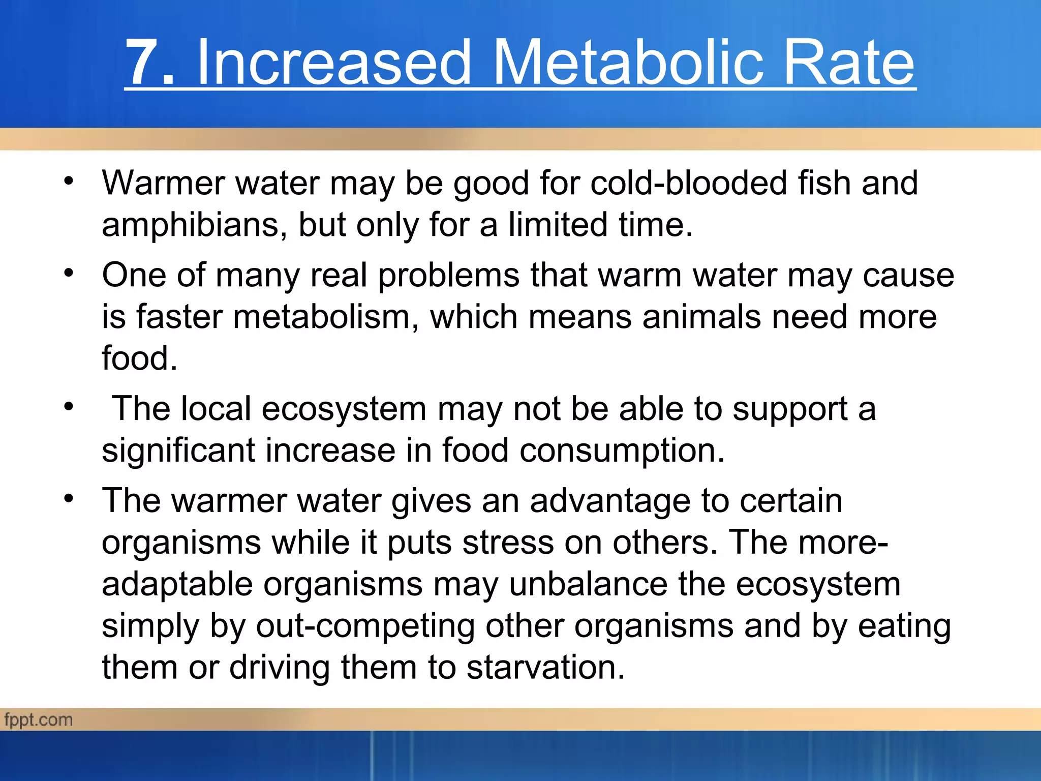 7. Increased Metabolic Rate
• Warmer water may be good for cold-blooded fish and
amphibians, but only for a limited time.
• One of many real problems that warm water may cause
is faster metabolism, which means animals need more
food.
• The local ecosystem may not be able to support a
significant increase in food consumption.
• The warmer water gives an advantage to certain
organisms while it puts stress on others. The more-
adaptable organisms may unbalance the ecosystem
simply by out-competing other organisms and by eating
them or driving them to starvation.
 