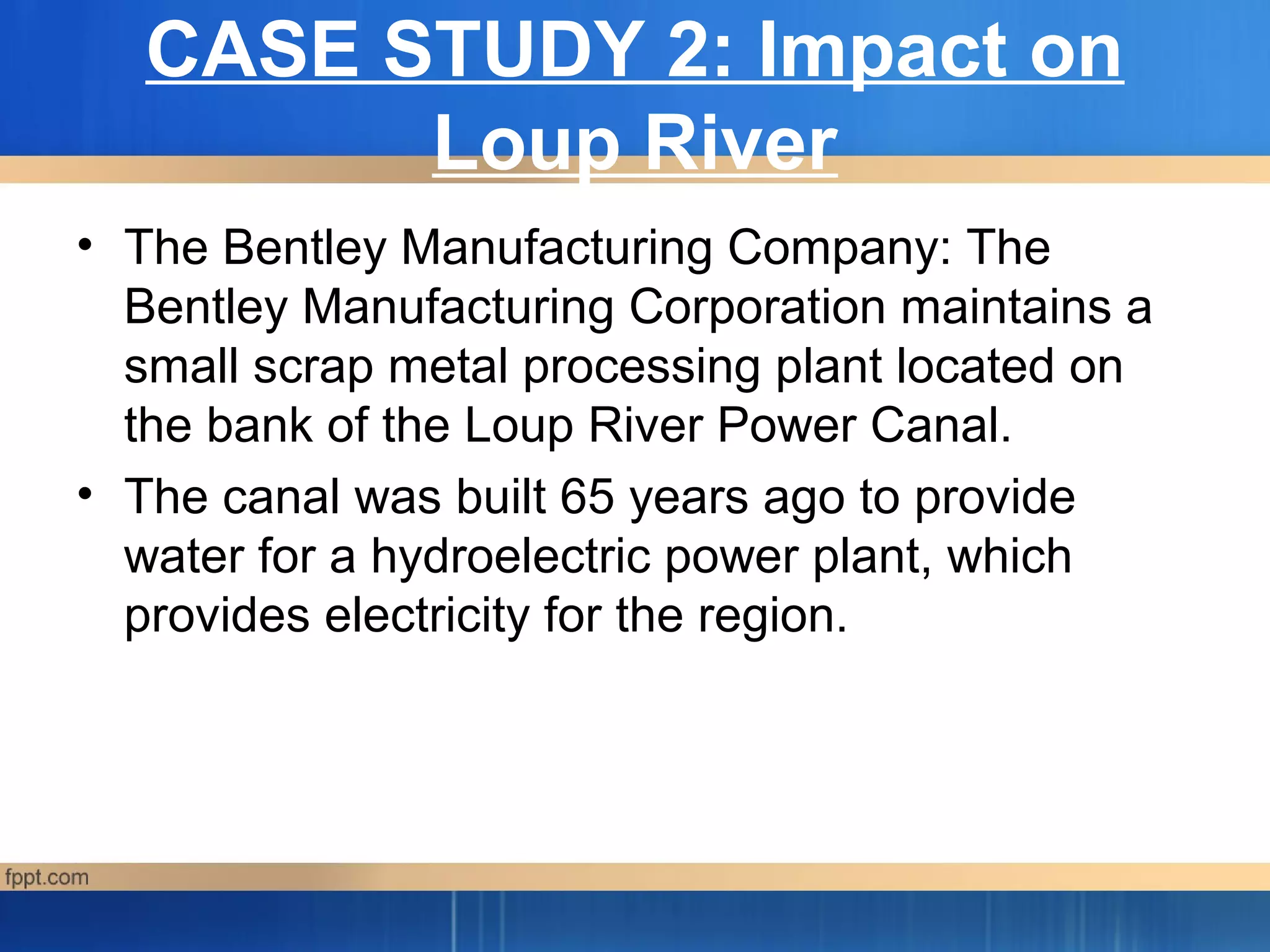 CASE STUDY 2: Impact on
Loup River
a
• The Bentley Manufacturing Company: The
Bentley Manufacturing Corporation maintains a
small scrap metal processing plant located on
the bank of the Loup River Power Canal.
• The canal was built 65 years ago to provide
water for a hydroelectric power plant, which
provides electricity for the region.
 