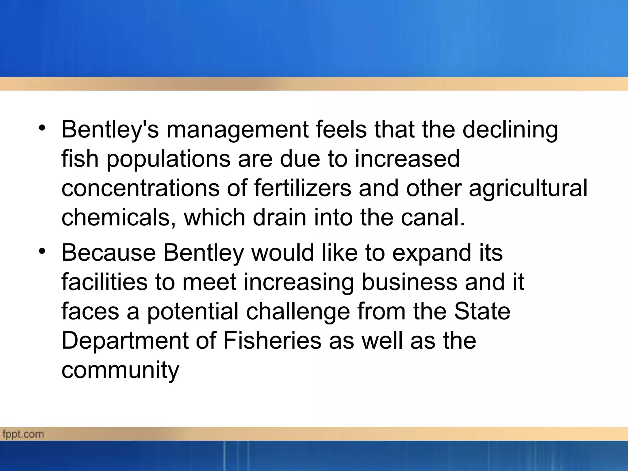 • Bentley's management feels that the declining
fish populations are due to increased
concentrations of fertilizers and other agricultural
chemicals, which drain into the canal.
• Because Bentley would like to expand its
facilities to meet increasing business and it
faces a potential challenge from the State
Department of Fisheries as well as the
community
 
