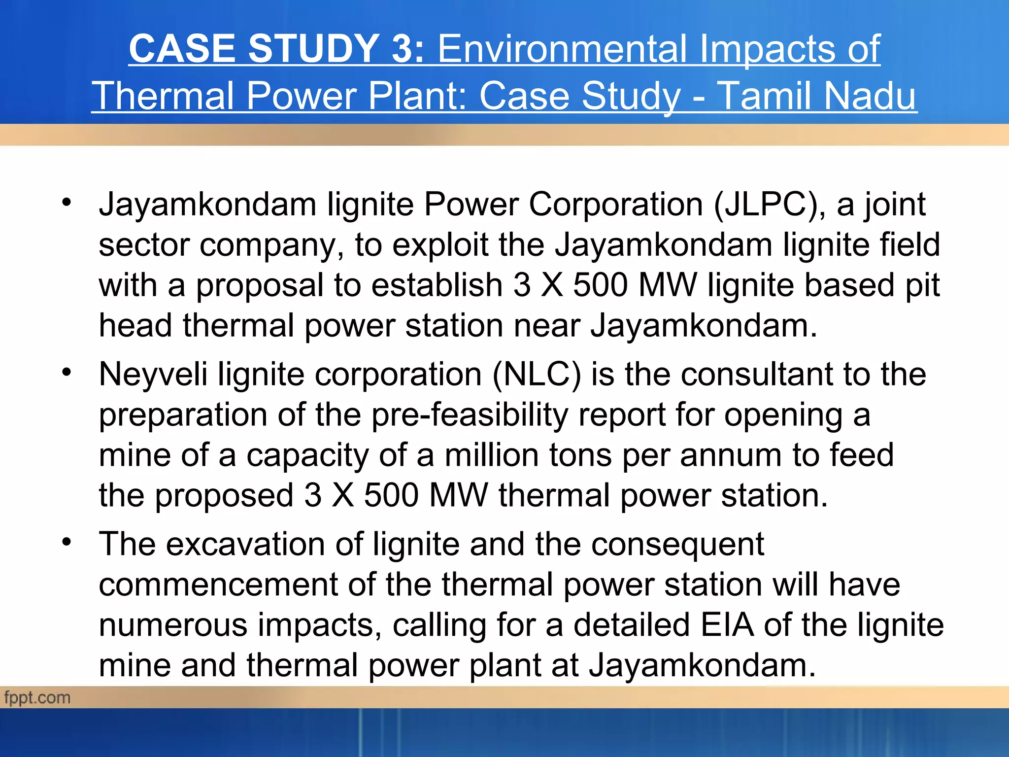 CASE STUDY 3: Environmental Impacts of
Thermal Power Plant: Case Study - Tamil Nadu
• Jayamkondam lignite Power Corporation (JLPC), a joint
sector company, to exploit the Jayamkondam lignite field
with a proposal to establish 3 X 500 MW lignite based pit
head thermal power station near Jayamkondam.
• Neyveli lignite corporation (NLC) is the consultant to the
preparation of the pre-feasibility report for opening a
mine of a capacity of a million tons per annum to feed
the proposed 3 X 500 MW thermal power station.
• The excavation of lignite and the consequent
commencement of the thermal power station will have
numerous impacts, calling for a detailed EIA of the lignite
mine and thermal power plant at Jayamkondam.
 