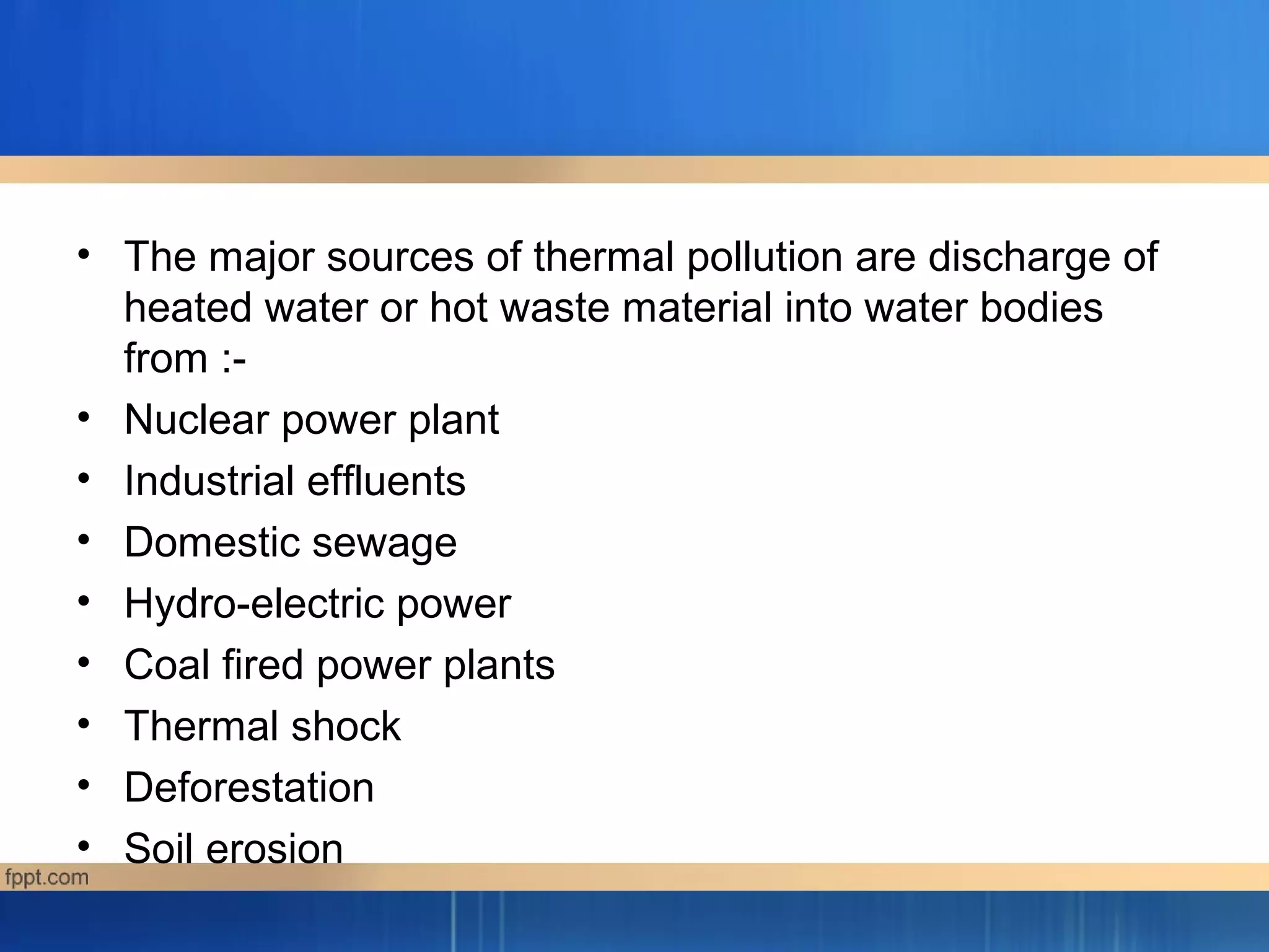 • The major sources of thermal pollution are discharge of
heated water or hot waste material into water bodies
from :-
• Nuclear power plant
• Industrial effluents
• Domestic sewage
• Hydro-electric power
• Coal fired power plants
• Thermal shock
• Deforestation
• Soil erosion
 