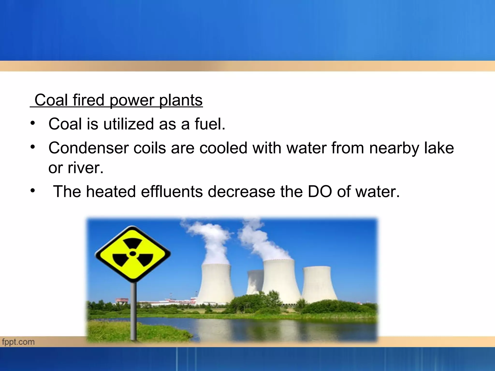 Coal fired power plants
• Coal is utilized as a fuel.
• Condenser coils are cooled with water from nearby lake
or river.
• The heated effluents decrease the DO of water.
 
