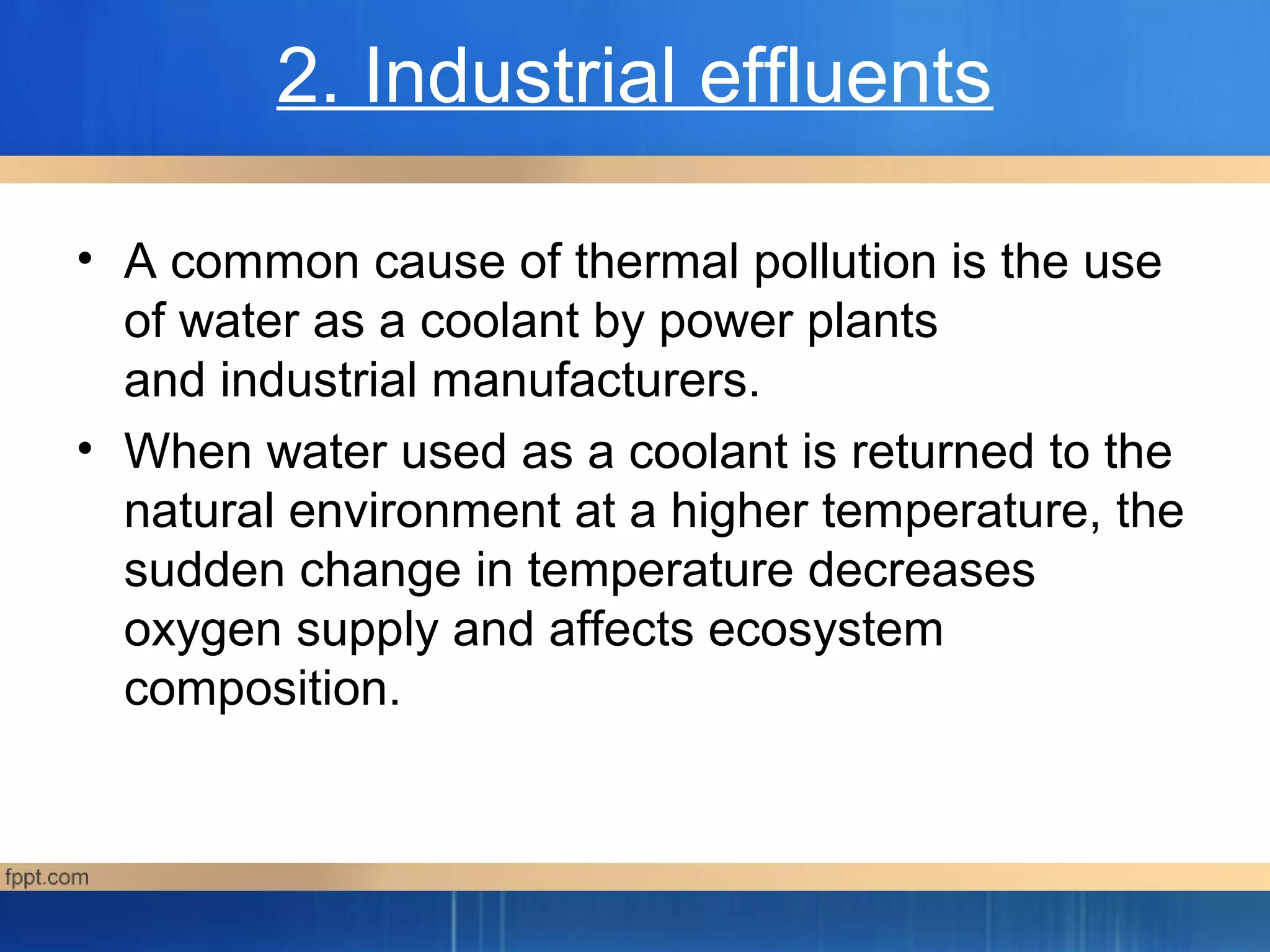 2. Industrial effluents
• A common cause of thermal pollution is the use
of water as a coolant by power plants
and industrial manufacturers.
• When water used as a coolant is returned to the
natural environment at a higher temperature, the
sudden change in temperature decreases
oxygen supply and affects ecosystem
composition.
 