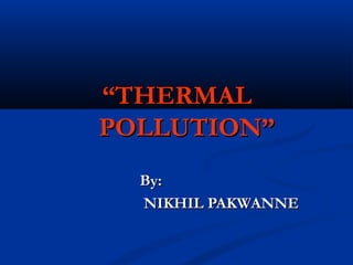 “THERMAL
POLLUTION”
  By:
  NIKHIL PAKWANNE
 