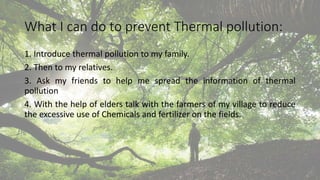 What I can do to prevent Thermal pollution:
1. Introduce thermal pollution to my family.
2. Then to my relatives.
3. Ask my friends to help me spread the information of thermal
pollution
4. With the help of elders talk with the farmers of my village to reduce
the excessive use of Chemicals and fertilizer on the fields.
 