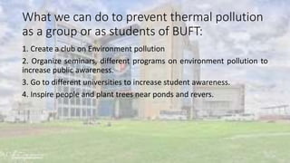 What we can do to prevent thermal pollution
as a group or as students of BUFT:
1. Create a club on Environment pollution
2. Organize seminars, different programs on environment pollution to
increase public awareness.
3. Go to different universities to increase student awareness.
4. Inspire people and plant trees near ponds and revers.
 
