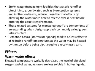 • Storm water management facilities that absorb runoff or
direct it into groundwater, such as bioretention systems
and infiltration basins, reduce these thermal effects by
allowing the water more time to release excess heat before
entering the aquatic environment.
• These related systems for managing runoff are components of
an expanding urban design approach commonly called green
infrastructure.
• Retention basins (stormwater ponds) tend to be less effective
at reducing runoff temperature, as the water may be heated
by the sun before being discharged to a receiving stream.
Effects
Warm water effects
Elevated temperature typically decreases the level of dissolved
oxygen and of water, as gases are less soluble in hotter liquids.
 