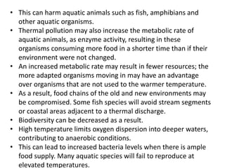 • This can harm aquatic animals such as fish, amphibians and
other aquatic organisms.
• Thermal pollution may also increase the metabolic rate of
aquatic animals, as enzyme activity, resulting in these
organisms consuming more food in a shorter time than if their
environment were not changed.
• An increased metabolic rate may result in fewer resources; the
more adapted organisms moving in may have an advantage
over organisms that are not used to the warmer temperature.
• As a result, food chains of the old and new environments may
be compromised. Some fish species will avoid stream segments
or coastal areas adjacent to a thermal discharge.
• Biodiversity can be decreased as a result.
• High temperature limits oxygen dispersion into deeper waters,
contributing to anaerobic conditions.
• This can lead to increased bacteria levels when there is ample
food supply. Many aquatic species will fail to reproduce at
elevated temperatures.
 