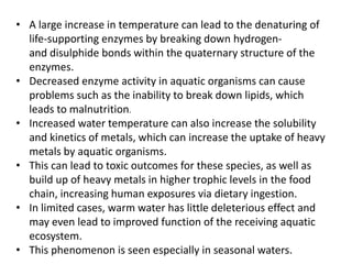 • A large increase in temperature can lead to the denaturing of
life-supporting enzymes by breaking down hydrogen-
and disulphide bonds within the quaternary structure of the
enzymes.
• Decreased enzyme activity in aquatic organisms can cause
problems such as the inability to break down lipids, which
leads to malnutrition.
• Increased water temperature can also increase the solubility
and kinetics of metals, which can increase the uptake of heavy
metals by aquatic organisms.
• This can lead to toxic outcomes for these species, as well as
build up of heavy metals in higher trophic levels in the food
chain, increasing human exposures via dietary ingestion.
• In limited cases, warm water has little deleterious effect and
may even lead to improved function of the receiving aquatic
ecosystem.
• This phenomenon is seen especially in seasonal waters.
 