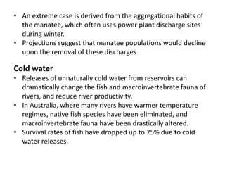 • An extreme case is derived from the aggregational habits of
the manatee, which often uses power plant discharge sites
during winter.
• Projections suggest that manatee populations would decline
upon the removal of these discharges.
Cold water
• Releases of unnaturally cold water from reservoirs can
dramatically change the fish and macroinvertebrate fauna of
rivers, and reduce river productivity.
• In Australia, where many rivers have warmer temperature
regimes, native fish species have been eliminated, and
macroinvertebrate fauna have been drastically altered.
• Survival rates of fish have dropped up to 75% due to cold
water releases.
 