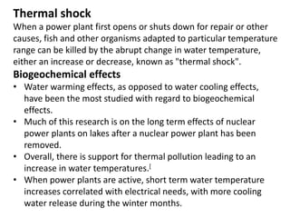Thermal shock
When a power plant first opens or shuts down for repair or other
causes, fish and other organisms adapted to particular temperature
range can be killed by the abrupt change in water temperature,
either an increase or decrease, known as "thermal shock".
Biogeochemical effects
• Water warming effects, as opposed to water cooling effects,
have been the most studied with regard to biogeochemical
effects.
• Much of this research is on the long term effects of nuclear
power plants on lakes after a nuclear power plant has been
removed.
• Overall, there is support for thermal pollution leading to an
increase in water temperatures.[
• When power plants are active, short term water temperature
increases correlated with electrical needs, with more cooling
water release during the winter months.
 