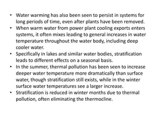 • Water warming has also been seen to persist in systems for
long periods of time, even after plants have been removed.
• When warm water from power plant cooling exports enters
systems, it often mixes leading to general increases in water
temperature throughout the water body, including deep
cooler water.
• Specifically in lakes and similar water bodies, stratification
leads to different effects on a seasonal basis.
• In the summer, thermal pollution has been seen to increase
deeper water temperature more dramatically than surface
water, though stratification still exists, while in the winter
surface water temperatures see a larger increase.
• Stratification is reduced in winter months due to thermal
pollution, often eliminating the thermocline.
 