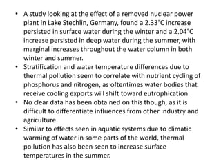 • A study looking at the effect of a removed nuclear power
plant in Lake Stechlin, Germany, found a 2.33°C increase
persisted in surface water during the winter and a 2.04°C
increase persisted in deep water during the summer, with
marginal increases throughout the water column in both
winter and summer.
• Stratification and water temperature differences due to
thermal pollution seem to correlate with nutrient cycling of
phosphorus and nitrogen, as oftentimes water bodies that
receive cooling exports will shift toward eutrophication.
• No clear data has been obtained on this though, as it is
difficult to differentiate influences from other industry and
agriculture.
• Similar to effects seen in aquatic systems due to climatic
warming of water in some parts of the world, thermal
pollution has also been seen to increase surface
temperatures in the summer.
 