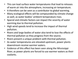 • This can lead surface water temperatures that lead to releases
of warm air into the atmosphere, increasing air temperature.
• It therefore can be seen as a contributor to global warming.
• Many ecological effects will be compounded by climate change
as well, as water bodies' ambient temperature rises.
• Spacial and climatic factors can impact the severity of water
warming due to thermal pollution.
• High wind speeds tend to increase the impact of thermal
pollution.
• Rivers and large bodies of water also tend to lose the effects of
thermal pollution as they progress from the source.
• Rivers present a unique problem with thermal pollution.
• As water temperatures are elevated upstream, power plants
downstream receive warmer waters.
• Evidence of this effect has been seen along the Mississippi
River, as power plants are forced to use warmer waters as their
coolants.
 