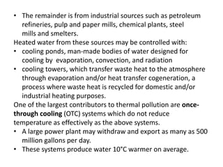 • The remainder is from industrial sources such as petroleum
refineries, pulp and paper mills, chemical plants, steel
mills and smelters.
Heated water from these sources may be controlled with:
• cooling ponds, man-made bodies of water designed for
cooling by evaporation, convection, and radiation
• cooling towers, which transfer waste heat to the atmosphere
through evaporation and/or heat transfer cogeneration, a
process where waste heat is recycled for domestic and/or
industrial heating purposes.
One of the largest contributors to thermal pollution are once-
through cooling (OTC) systems which do not reduce
temperature as effectively as the above systems.
• A large power plant may withdraw and export as many as 500
million gallons per day.
• These systems produce water 10°C warmer on average.
 