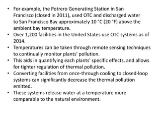 • For example, the Potrero Generating Station in San
Francisco (closed in 2011), used OTC and discharged water
to San Francisco Bay approximately 10 °C (20 °F) above the
ambient bay temperature.
• Over 1,200 facilities in the United States use OTC systems as of
2014.
• Temperatures can be taken through remote sensing techniques
to continually monitor plants' pollution.
• This aids in quantifying each plants' specific effects, and allows
for tighter regulation of thermal pollution.
• Converting facilities from once-through cooling to closed-loop
systems can significantly decrease the thermal pollution
emitted.
• These systems release water at a temperature more
comparable to the natural environment.
 