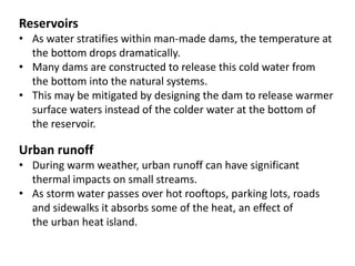 Reservoirs
• As water stratifies within man-made dams, the temperature at
the bottom drops dramatically.
• Many dams are constructed to release this cold water from
the bottom into the natural systems.
• This may be mitigated by designing the dam to release warmer
surface waters instead of the colder water at the bottom of
the reservoir.
Urban runoff
• During warm weather, urban runoff can have significant
thermal impacts on small streams.
• As storm water passes over hot rooftops, parking lots, roads
and sidewalks it absorbs some of the heat, an effect of
the urban heat island.
 
