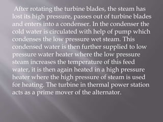 After rotating the turbine blades, the steam has
lost its high pressure, passes out of turbine blades
and enters into a condenser. In the condenser the
cold water is circulated with help of pump which
condenses the low pressure wet steam. This
condensed water is then further supplied to low
pressure water heater where the low pressure
steam increases the temperature of this feed
water, it is then again heated in a high pressure
heater where the high pressure of steam is used
for heating. The turbine in thermal power station
acts as a prime mover of the alternator.
 