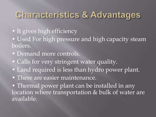• It gives high efficiency
• Used For high pressure and high capacity steam
boilers.
• Demand more controls.
• Calls for very stringent water quality.
• Land required is less than hydro power plant.
• There are easier maintenance.
• Thermal power plant can be installed in any
location where transportation & bulk of water are
available.
 