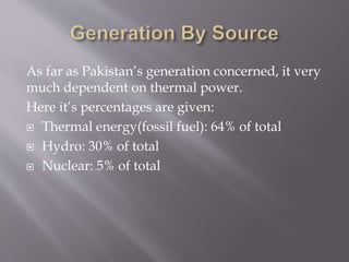As far as Pakistan’s generation concerned, it very
much dependent on thermal power.
Here it’s percentages are given:
 Thermal energy(fossil fuel): 64% of total
 Hydro: 30% of total
 Nuclear: 5% of total
 