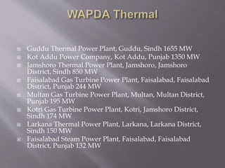 Guddu Thermal Power Plant, Guddu, Sindh 1655 MW
 Kot Addu Power Company, Kot Addu, Punjab 1350 MW
 Jamshoro Thermal Power Plant, Jamshoro, Jamshoro
District, Sindh 850 MW
 Faisalabad Gas Turbine Power Plant, Faisalabad, Faisalabad
District, Punjab 244 MW
 Multan Gas Turbine Power Plant, Multan, Multan District,
Punjab 195 MW
 Kotri Gas Turbine Power Plant, Kotri, Jamshoro District,
Sindh 174 MW
 Larkana Thermal Power Plant, Larkana, Larkana District,
Sindh 150 MW
 Faisalabad Steam Power Plant, Faisalabad, Faisalabad
District, Punjab 132 MW
 