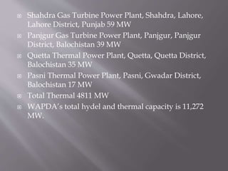  Shahdra Gas Turbine Power Plant, Shahdra, Lahore,
Lahore District, Punjab 59 MW
 Panjgur Gas Turbine Power Plant, Panjgur, Panjgur
District, Balochistan 39 MW
 Quetta Thermal Power Plant, Quetta, Quetta District,
Balochistan 35 MW
 Pasni Thermal Power Plant, Pasni, Gwadar District,
Balochistan 17 MW
 Total Thermal 4811 MW
 WAPDA’s total hydel and thermal capacity is 11,272
MW.
 