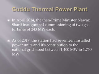  In April 2014, the then-Prime Minister Nawaz
Sharif inaugurated commissioning of two gas
turbines of 243 MW each.
 As of 2017, the station had seventeen installed
power units and it's contribution to the
national grid stood between 1,400 MW to 1,750
MW
 