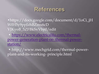 •https://docs.google.com/document/d/1oCi_jH
WfH5y9ppJzhBZmx6cD
VJKyoB_5ZFBkSvVbj4I/edit
• https://www.electrical4u.com/thermal-
power-generation-plant-or- thermal-power-
station/
• http://www.mechgrid.com/thermal-power-
plant-and-its-working- principle.html
 