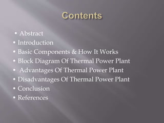 • Abstract
• Introduction
• Basic Components & How It Works
• Block Diagram Of Thermal Power Plant
• Advantages Of Thermal Power Plant
• Disadvantages Of Thermal Power Plant
• Conclusion
• References
 